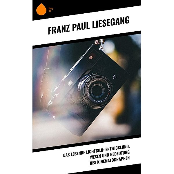 Das lebende Lichtbild: Entwicklung, Wesen und Bedeutung des Kinematographen, Franz Paul Liesegang