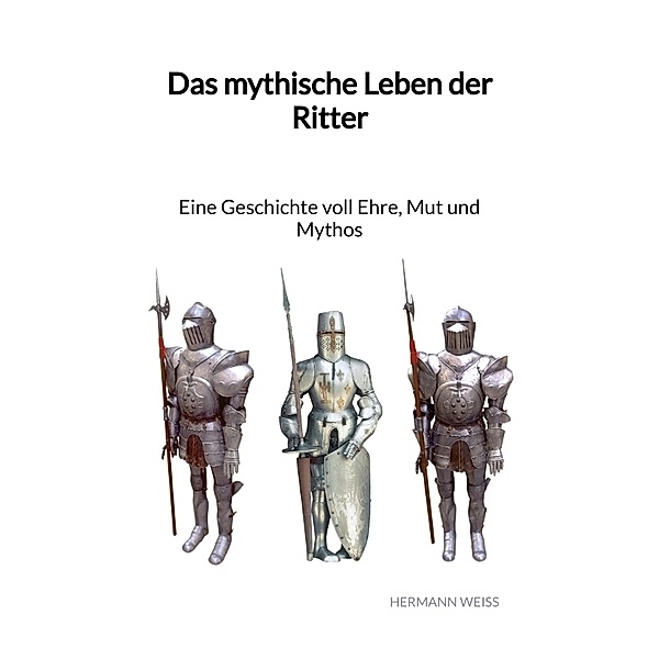Das mythische Leben der Ritter - Eine Geschichte voll Ehre, Mut und Mythos, Hermann Weiss