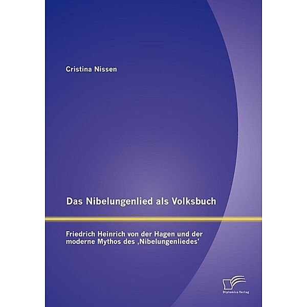 Das Nibelungenlied als Volksbuch: Friedrich Heinrich von der Hagen und der moderne Mythos des ,Nibelungenliedes', Cristina Nissen