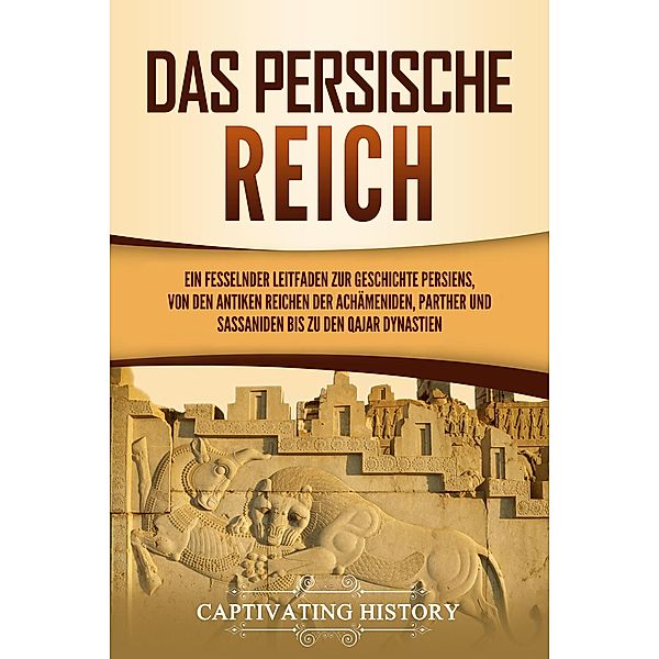 Das Persische Reich: Ein fesselnder Leitfaden zur Geschichte Persiens, von den antiken Reichen der Achämeniden, Parther und Sassaniden bis zu den Qajar Dynastien, Captivating History