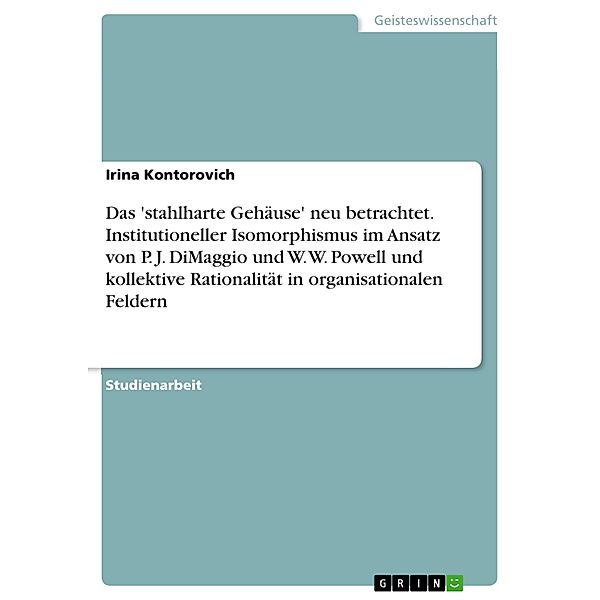 Das 'stahlharte Gehäuse' neu betrachtet. Institutioneller Isomorphismus im Ansatz von P. J. DiMaggio und W. W. Powell und kollektive Rationalität in organisationalen Feldern, Irina Kontorovich