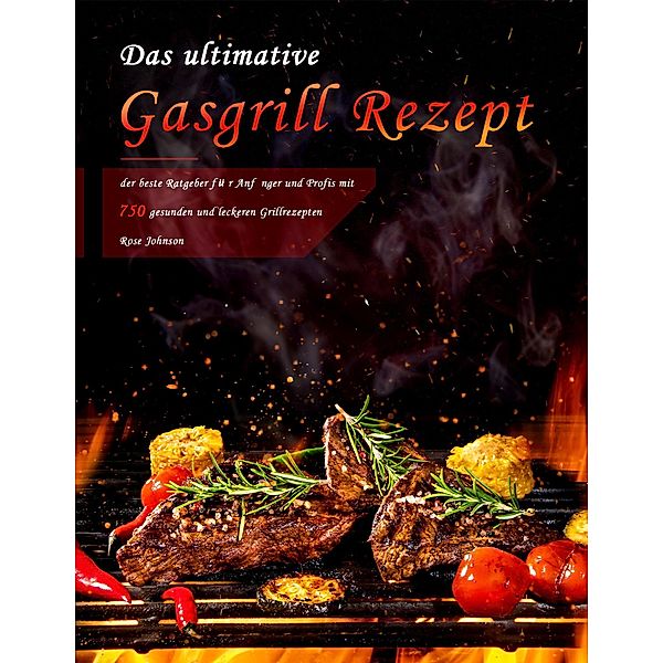 Das ultimative Gasgrill Rezept : der beste Ratgeber für Anfänger und Profis mit 750 gesunden und leckeren Grillrezepten, Rose Johnson