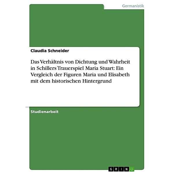 Das Verhältnis von Dichtung und Wahrheit in Schillers Trauerspiel  Maria Stuart: Ein Vergleich der Figuren Maria und Elisabeth mit dem historischen Hintergrund, Claudia Schneider