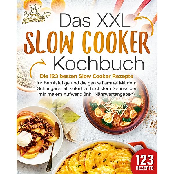 Das XXL Slow Cooker Kochbuch: Die 123 besten Slow Cooker Rezepte für Berufstätige und die ganze Familie! Mit dem Schongarer ab sofort zu höchstem Genuss bei minimalem Aufwand (inkl. Nährwertangaben), Kitchen King