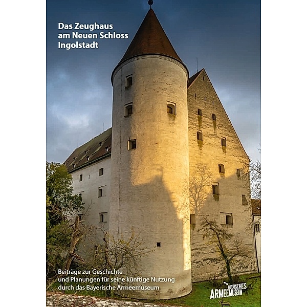 Das Zeughaus am Neuen Schloss Ingolstadt - Beiträge zur Geschichte und Planungen für seine künftige Nutzung durch das Bayerische Armeemuseum