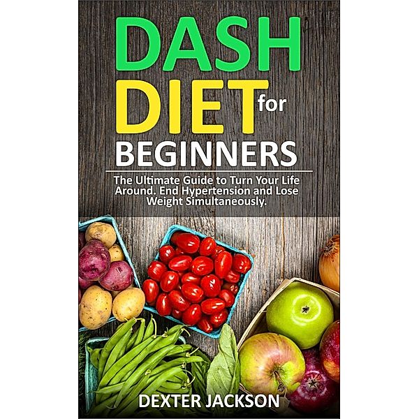 DASH Diet for Beginners: Guide and Cookbook - The Ultimate Guide to Turn Your Life Around, End Hypertension and Lose Weight Simultaneously, Dexter Jackson