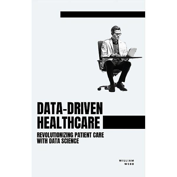 Data-Driven Healthcare: Revolutionizing Patient Care with Data Science, William Webb