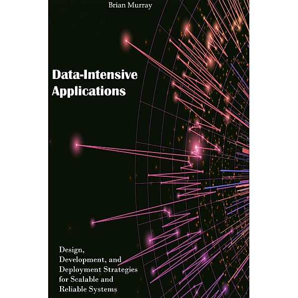 Data-Intensive Applications: Design, Development, and Deployment Strategies for Scalable and Reliable Systems, Brian Murray