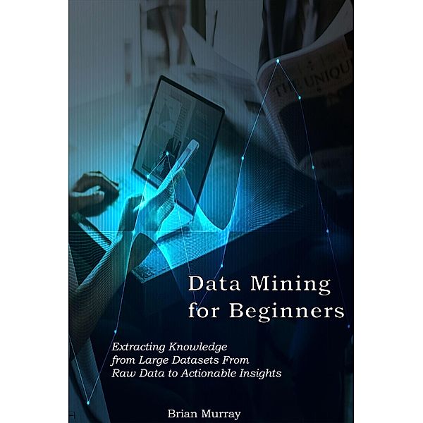 Data Mining for Beginners: Extracting Knowledge from Large Datasets From Raw Data to Actionable Insights, Brian Murray