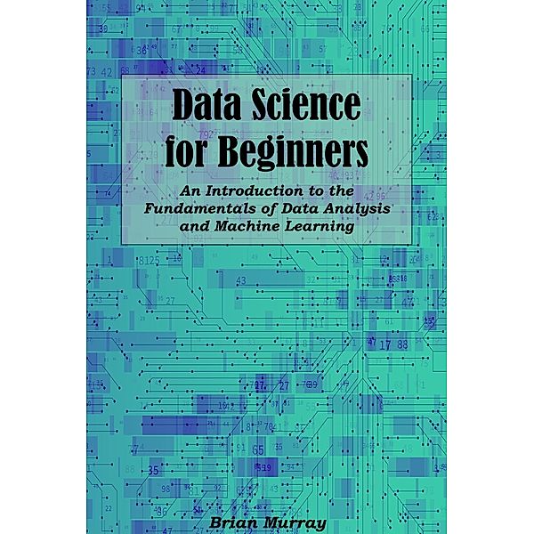 Data Science for Beginners: An Introduction to the Fundamentals of Data Analysis and Machine Learning, Brian Murray