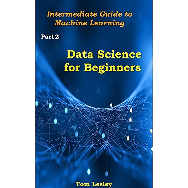Data Science for Beginners: Intermediate Guide to Machine Learning. Part 2, Tom Lesley