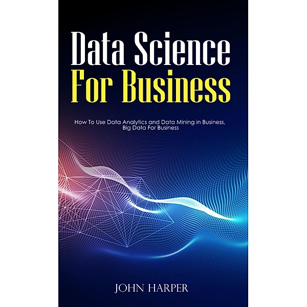 Data Science For Business: How To Use Data Analytics and Data Mining in Business, Big Data For Business, John Harper