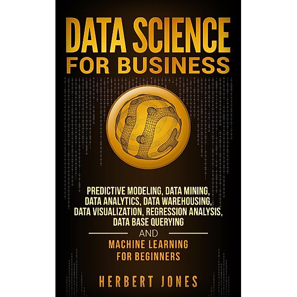 Data Science for Business: Predictive Modeling, Data Mining, Data Analytics, Data Warehousing, Data Visualization, Regression Analysis, Database Querying, and Machine Learning for Beginners, Herbert Jones