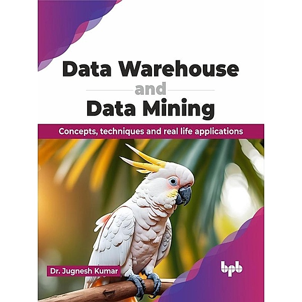 Data Warehouse and Data Mining: Concepts, Techniques and Real Life Applications, Jugnesh Kumar