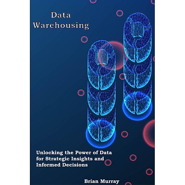 Data Warehousing: Unlocking the Power of Data for Strategic Insights and Informed Decisions, Brian Murray