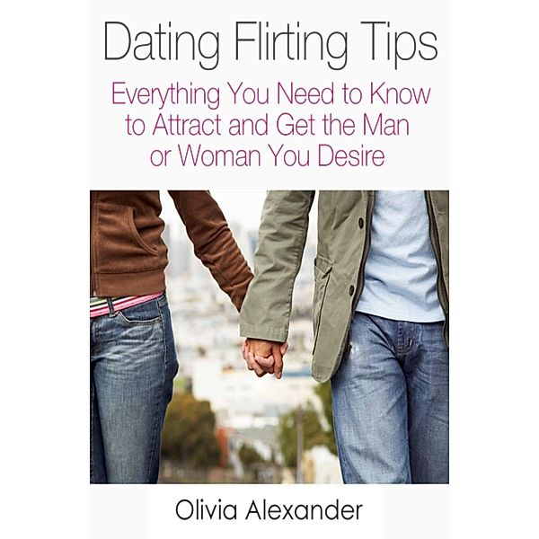 Dating Flirting Tips: Everything You Need to Know to Attract and Get the Man or Woman You Desire, Olivia Inc. Alexander