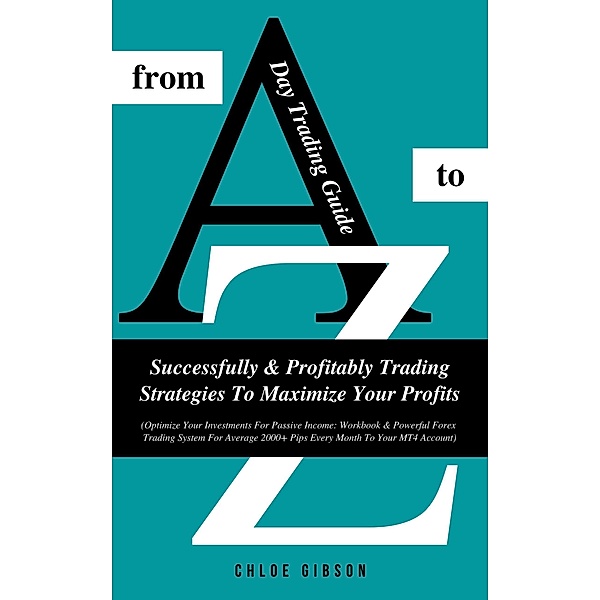 Day Trading Guide From A To Z: Successfully And Profitably Trading Strategies To Maximize Your Profits (Workbook & Powerful Forex Trading System For Average 2000+ Pips Every Month To Your MT4 Account), Chloe Gibson