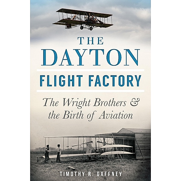 Dayton Flight Factory: The Wright Brothers & the Birth of Aviation / The History Press, Timothy R. Gaffney