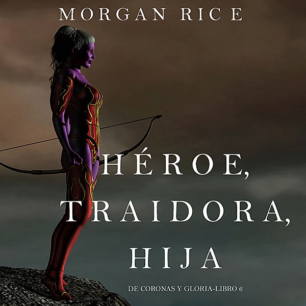 De Coronas y Gloria - 6 - Héroe, Traidora, Hija (De Coronas Y Gloria—Libro 6), Morgan Rice