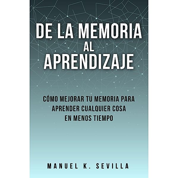 De La Memoria Al Aprendizaje: Cómo Mejorar Tu Memoria Para Aprender Cualquier Cosa En Menos Tiempo, Manuel K. Sevilla