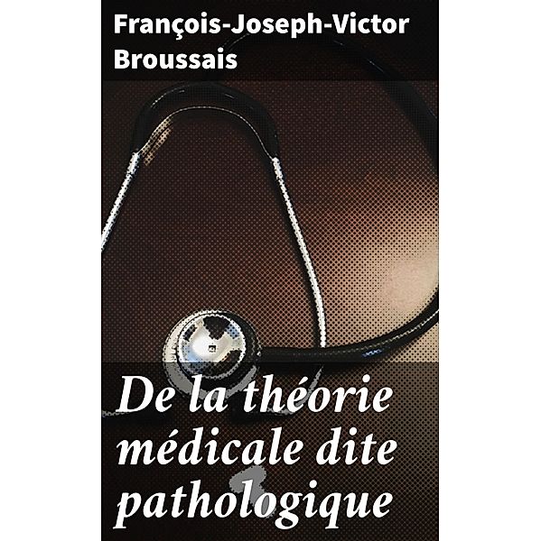 De la théorie médicale dite pathologique, François-Joseph-Victor Broussais