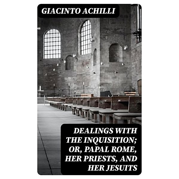 Dealings with the Inquisition; Or, Papal Rome, Her Priests, and Her Jesuits, Giacinto Achilli