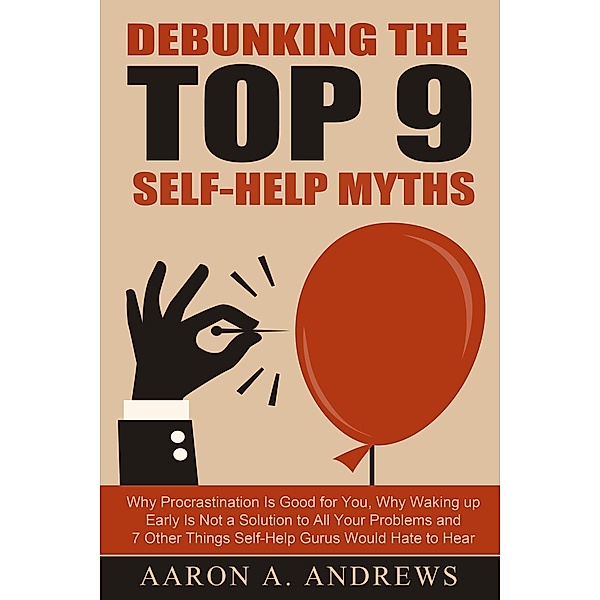 Debunking the Top 9 Self-Help Myths: Why Procrastination Is Good for You, Why Waking up Early Is Not a Solution to All Your Problems and 7 Other Things Self-Help Gurus Would Hate to Hear, Aaron A. Andrews