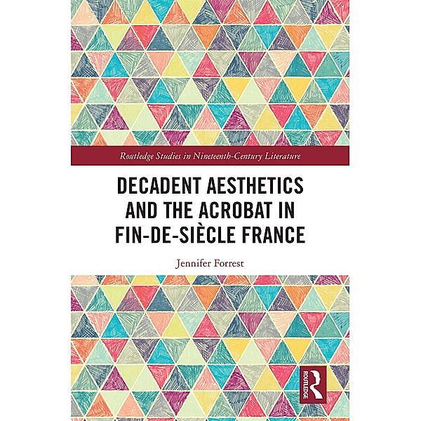 Decadent Aesthetics and the Acrobat in French Fin de siècle / Routledge Studies in Nineteenth Century Literature, Jennifer Forrest