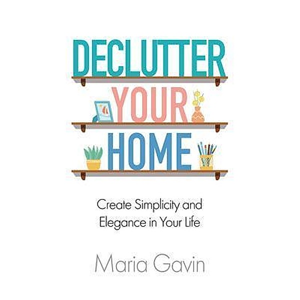 Declutter Your Home Create Simplicity and Elegance in Your Life, Maria Gavin
