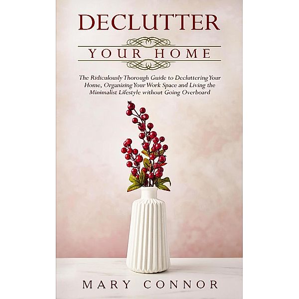 Declutter Your Home: The Ridiculously Thorough Guide to Decluttering Your Home, Organizing Your Work Space and Living the Minimalist Lifestyle without Going Overboard, Mary Connor