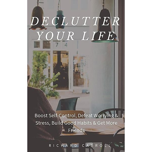 Declutter Your Life: Boost Self-Control, Defeat Worrying & Stress, Build Good Habits & Get More Friends, Richard Carroll