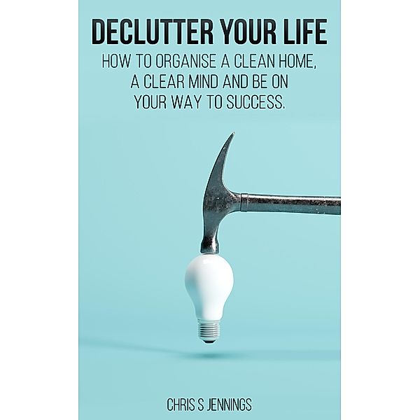 Declutter your life How to organise a clean home, a clear mind and be on your way to success, Chris S Jennings