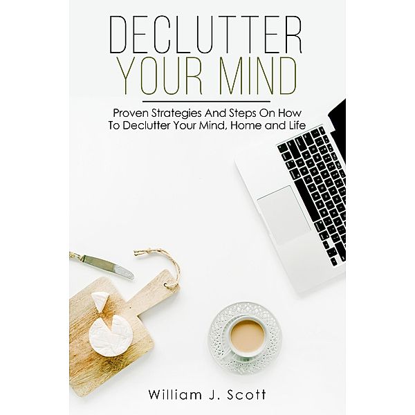 Declutter Your Mind : Proven Strategies And Steps On How To Declutter Your Mind, Home And Life, William J. Scott