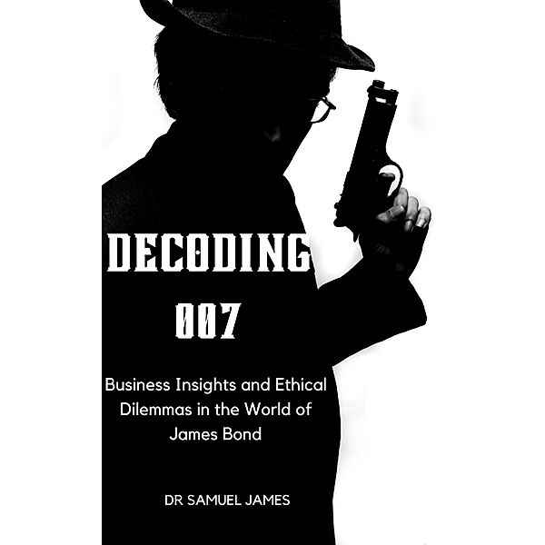 Decoding 007: Business Insights and Ethical Dilemmas in the World of James Bond (Business Success Secrets Series) / Business Success Secrets Series, Samuel James