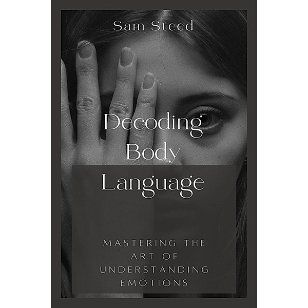 Decoding Body Language: Mastering the Art of Understanding Emotions, Sam Steed
