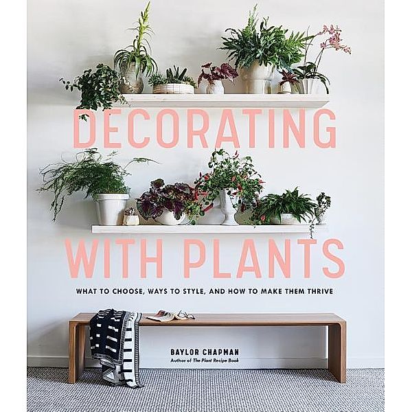 Decorating with Plants: What to Choose, Ways to Style, and How to Make Them Thrive, Baylor Chapman