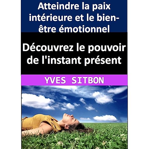 Découvrez le pouvoir de l'instant présent : Atteindre la paix intérieure et le bien-être émotionnel, Yves Sitbon