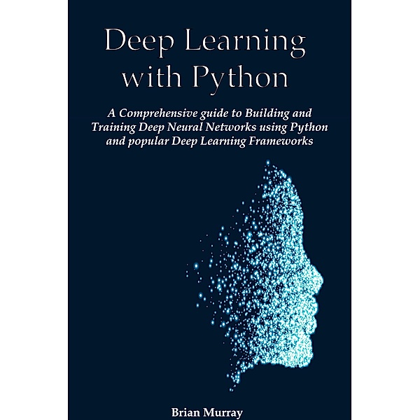 Deep Learning with Python: A Comprehensive guide to Building and Training Deep Neural Networks using Python and popular Deep Learning Frameworks, Brian Murray