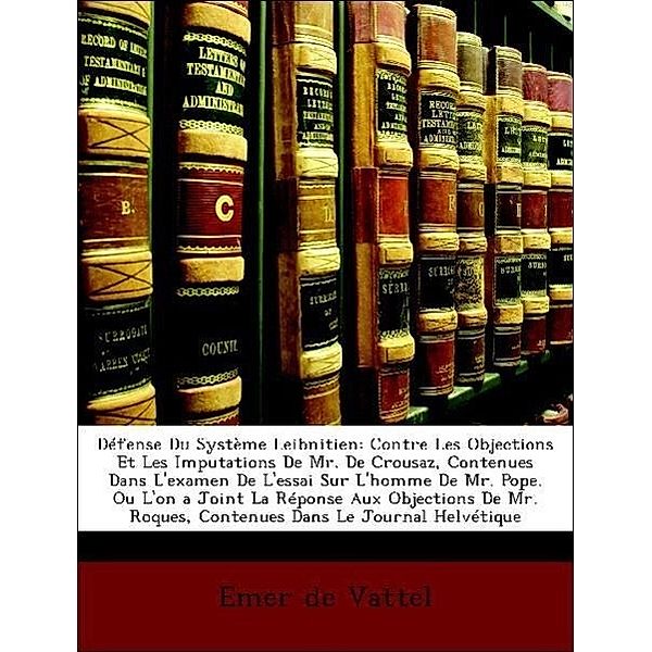 Defense Du Systeme Leibnitien: Contre Les Objections Et Les Imputations de Mr. de Crousaz, Contenues Dans L'Examen de L'Essai Sur L'Homme de Mr. Pope, Emer De Vattel