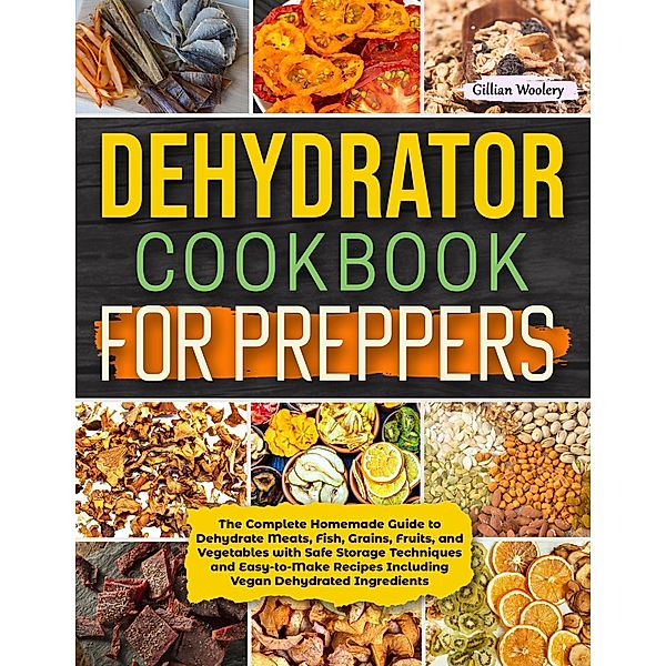 Dehydrator Cookbook For Preppers: The Complete Homemade Guide to Dehydrate Meats, Fish, Grains, Fruits, and Vegetables with Safe Storage Techniques and Easy to Make Recipes Including Vegan Recipes, Gillian Woolery