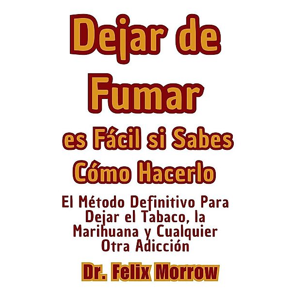 Dejar de Fumar es Fácil si Sabes Cómo Hacerlo El Método Definitivo Para Dejar el Tabaco, la Marihuana y Cualquier Otra Adicción, Felix Morrow