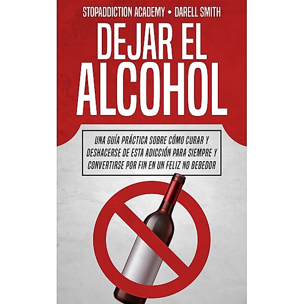 Dejar el Alcohol: Una Guía Práctica Sobre Cómo Curar y Deshacerse de Esta Adicción Para Siempre y Convertirse Por Fin en un Feliz no Bebedor (StopAddiction, #1) / StopAddiction, Darell Smith