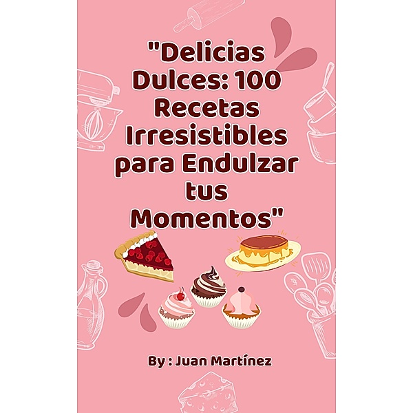 Delicias Dulces: 100 Recetas Irresistibles para Endulzar tus Momentos, Juan Martinez