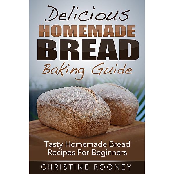 Delicious Homemade Bread Baking Guide: Tasty Homemade Bread Recipes For Beginners, Christine Rooney
