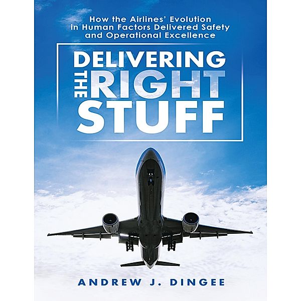 Delivering the Right Stuff: How the Airlines' Evolution In Human Factors Delivered Safety and Operational Excellence, Andrew J. Dingee