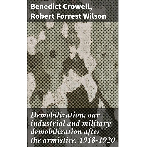 Demobilization: our industrial and military demobilization after the armistice, 1918-1920, Benedict Crowell, Robert Forrest Wilson