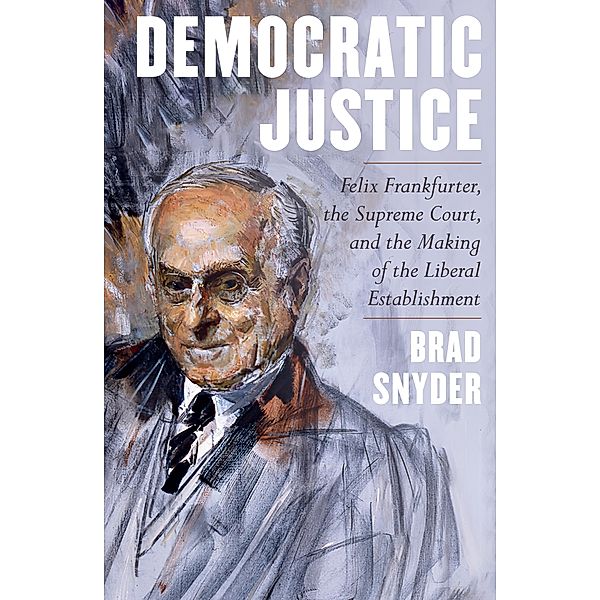 Democratic Justice: Felix Frankfurter, the Supreme Court, and the Making of the Liberal Establishment, Brad Snyder