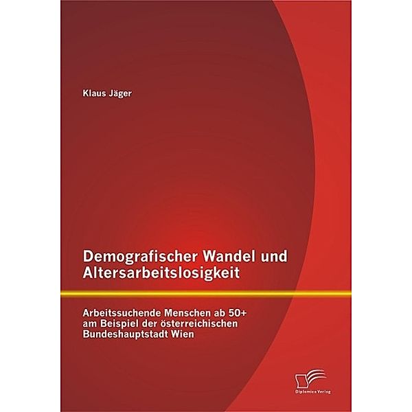 Demografischer Wandel und Altersarbeitslosigkeit: Arbeitssuchende Menschen ab 50+ am Beispiel der österreichischen Bundeshauptstadt Wien, Klaus Jäger