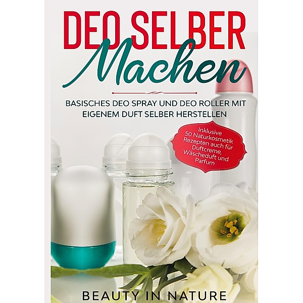 Deo selber machen: Basisches Deo Spray und Deo Roller mit eigenem Duft selber herstellen - Inklusive 50 Naturkosmetik Rezepten auch für Duftcreme, Wäscheduft und Parfum, Beauty in Nature
