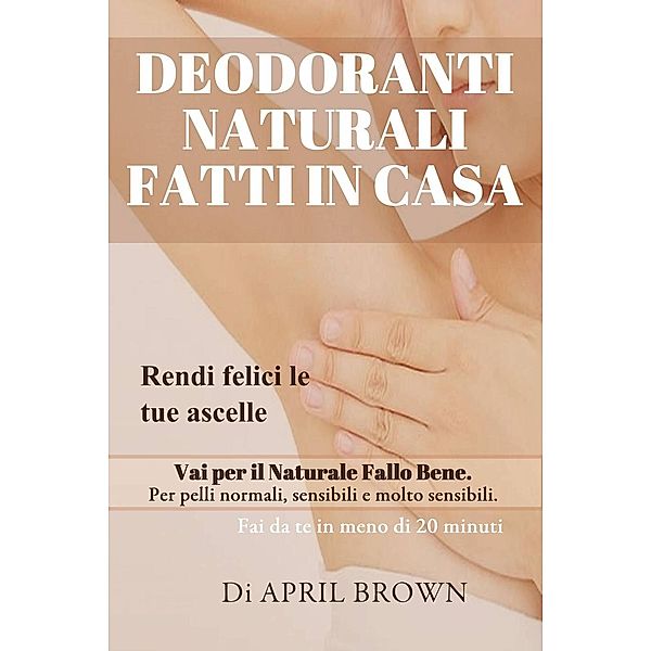 Deodoranti Naturali Fatti In Casa Rendi felici le tue ascelle Vai per il Naturale Fallo Bene Per pelli normali, sensibili e molto sensibili Fai da te in meno di 20 minuti, April Brown